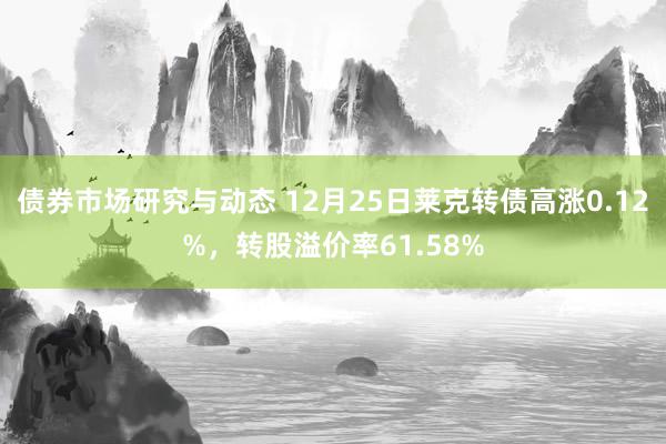 债券市场研究与动态 12月25日莱克转债高涨0.12%，转股溢价率61.58%