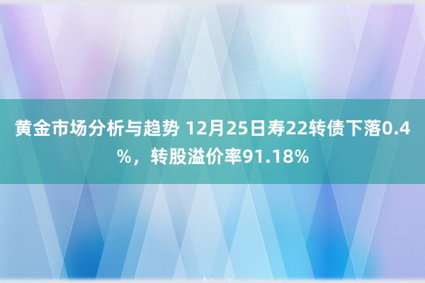 黄金市场分析与趋势 12月25日寿22转债下落0.4%，转股溢价率91.18%