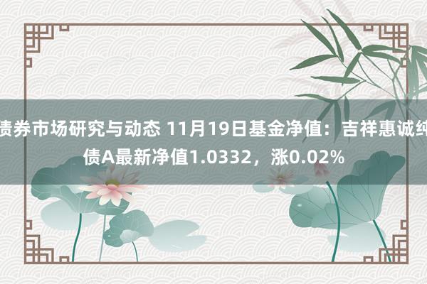 债券市场研究与动态 11月19日基金净值：吉祥惠诚纯债A最新净值1.0332，涨0.02%