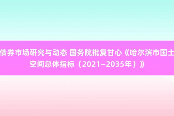 债券市场研究与动态 国务院批复甘心《哈尔滨市国土空间总体指标（2021—2035年）》