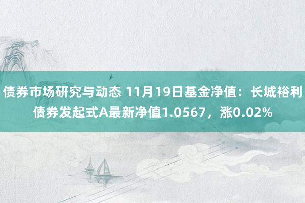 债券市场研究与动态 11月19日基金净值：长城裕利债券发起式A最新净值1.0567，涨0.02%