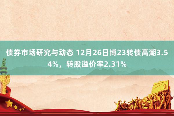 债券市场研究与动态 12月26日博23转债高潮3.54%，转股溢价率2.31%