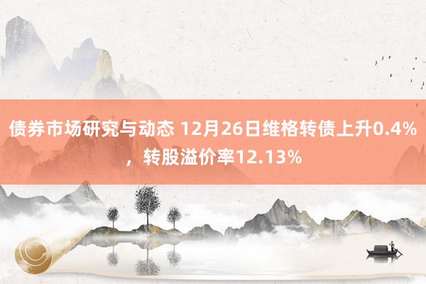 债券市场研究与动态 12月26日维格转债上升0.4%，转股溢价率12.13%