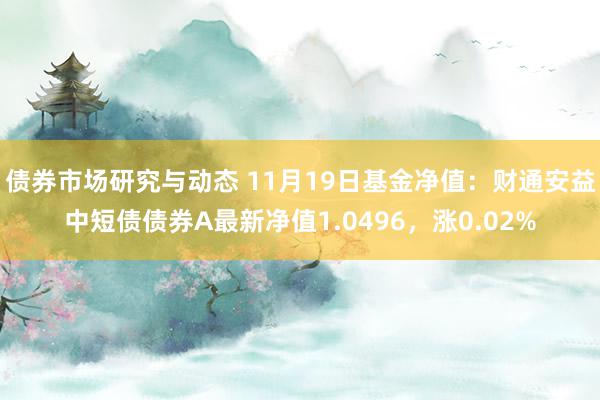 债券市场研究与动态 11月19日基金净值：财通安益中短债债券A最新净值1.0496，涨0.02%