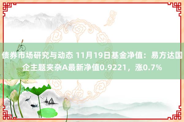 债券市场研究与动态 11月19日基金净值：易方达国企主题夹杂A最新净值0.9221，涨0.7%