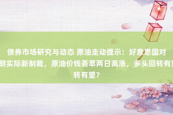 债券市场研究与动态 原油走动提示：好意思国对伊朗实际新制裁，原油价钱荟萃两日高涨，多头回转有望？