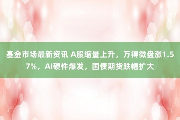 基金市场最新资讯 A股缩量上升，万得微盘涨1.57%，AI硬件爆发，国债期货跌幅扩大