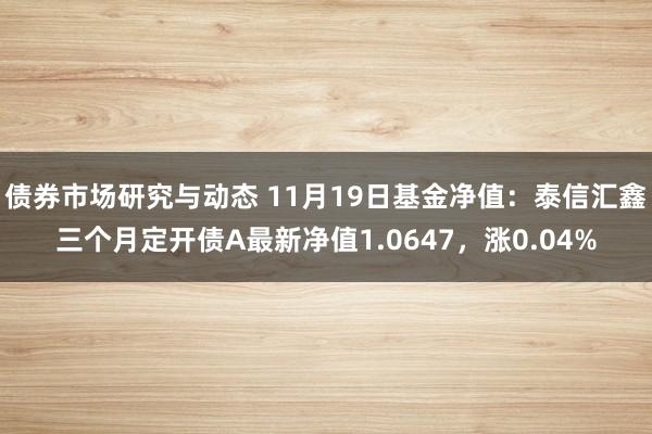 债券市场研究与动态 11月19日基金净值：泰信汇鑫三个月定开债A最新净值1.0647，涨0.04%