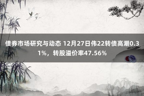 债券市场研究与动态 12月27日伟22转债高潮0.31%，转股溢价率47.56%