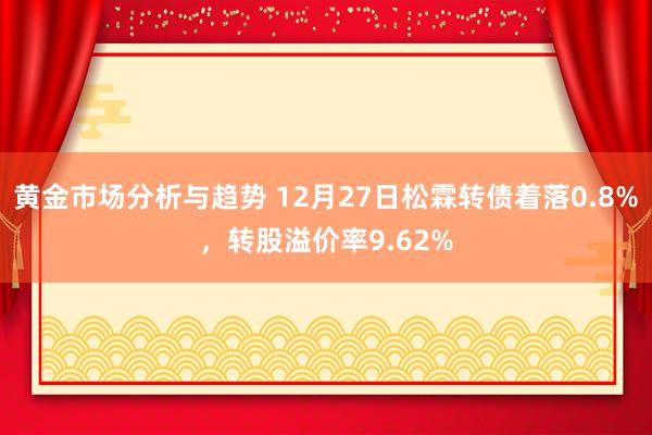 黄金市场分析与趋势 12月27日松霖转债着落0.8%，转股溢价率9.62%