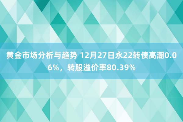 黄金市场分析与趋势 12月27日永22转债高潮0.06%，转股溢价率80.39%