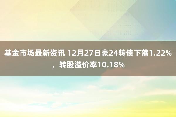 基金市场最新资讯 12月27日豪24转债下落1.22%，转股溢价率10.18%