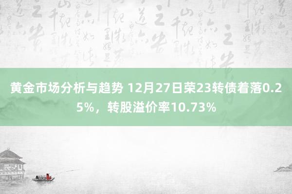 黄金市场分析与趋势 12月27日荣23转债着落0.25%，转股溢价率10.73%