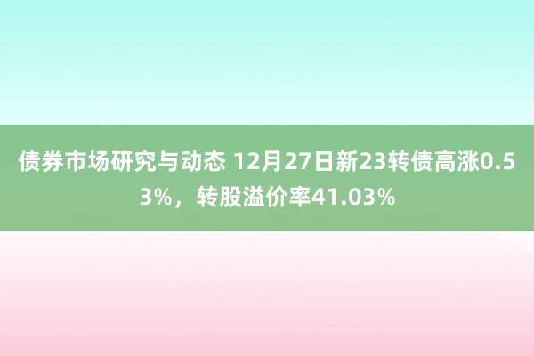 债券市场研究与动态 12月27日新23转债高涨0.53%，转股溢价率41.03%