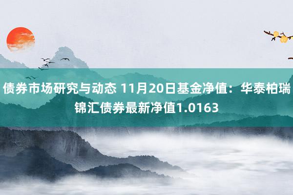 债券市场研究与动态 11月20日基金净值：华泰柏瑞锦汇债券最新净值1.0163