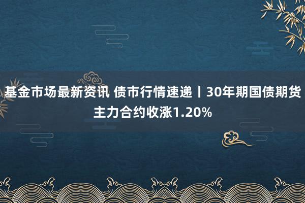 基金市场最新资讯 债市行情速递丨30年期国债期货主力合约收涨1.20%