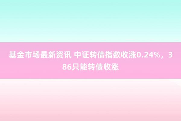 基金市场最新资讯 中证转债指数收涨0.24%，386只能转债收涨