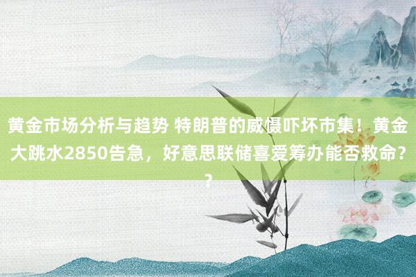 黄金市场分析与趋势 特朗普的威慑吓坏市集！黄金大跳水2850告急，好意思联储喜爱筹办能否救命？