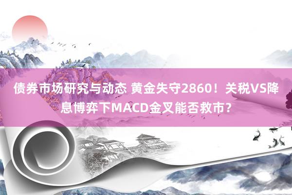 债券市场研究与动态 黄金失守2860！关税VS降息博弈下MACD金叉能否救市？