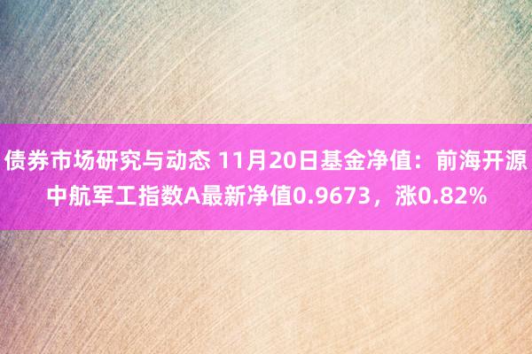 债券市场研究与动态 11月20日基金净值：前海开源中航军工指数A最新净值0.9673，涨0.82%