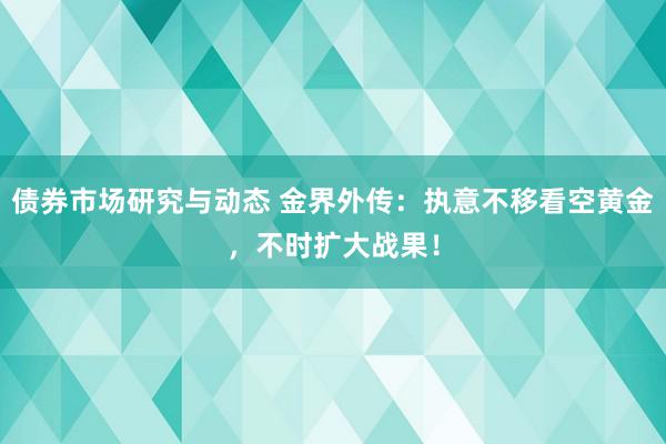 债券市场研究与动态 金界外传：执意不移看空黄金，不时扩大战果！