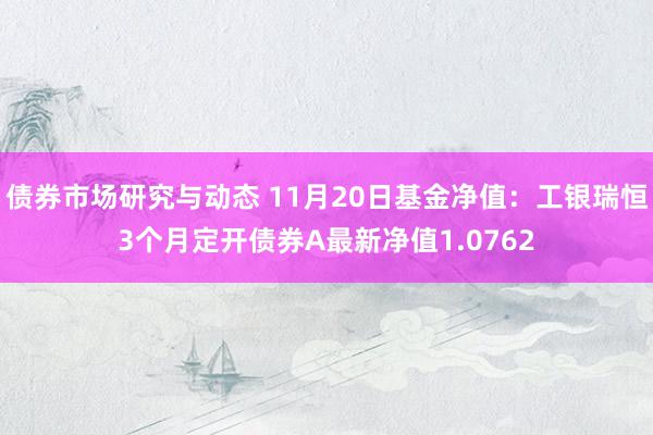 债券市场研究与动态 11月20日基金净值：工银瑞恒3个月定开债券A最新净值1.0762