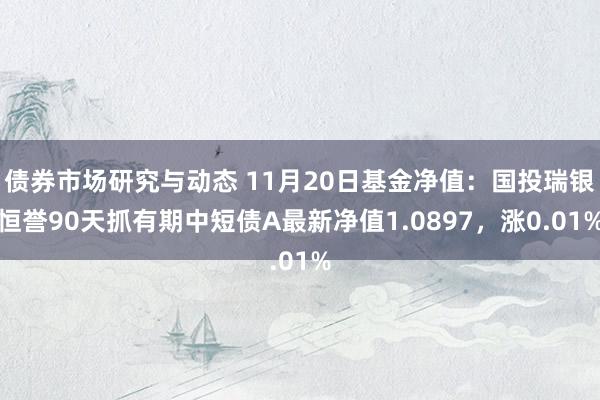 债券市场研究与动态 11月20日基金净值：国投瑞银恒誉90天抓有期中短债A最新净值1.0897，涨0.01%