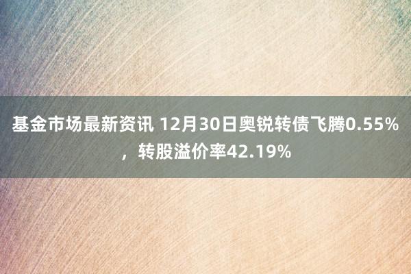 基金市场最新资讯 12月30日奥锐转债飞腾0.55%，转股溢价率42.19%