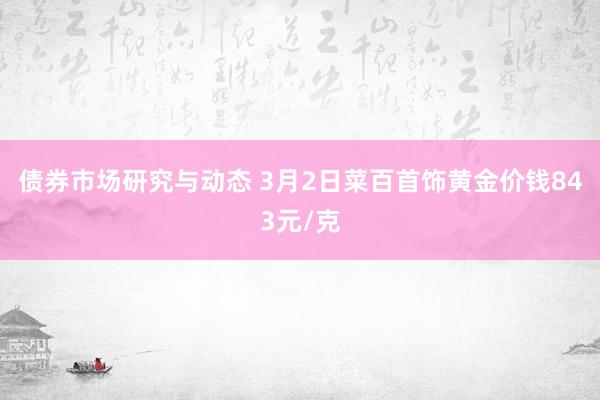 债券市场研究与动态 3月2日菜百首饰黄金价钱843元/克