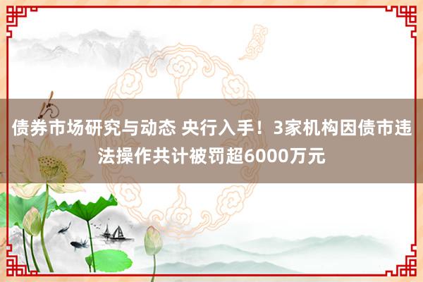 债券市场研究与动态 央行入手！3家机构因债市违法操作共计被罚超6000万元