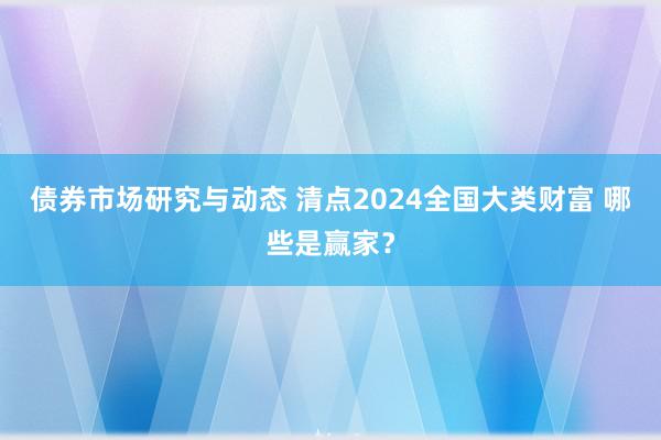 债券市场研究与动态 清点2024全国大类财富 哪些是赢家？