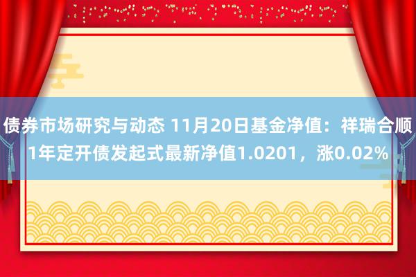 债券市场研究与动态 11月20日基金净值：祥瑞合顺1年定开债发起式最新净值1.0201，涨0.02%