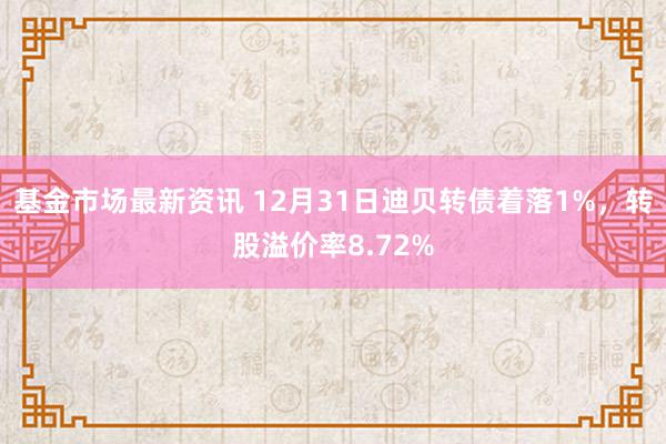 基金市场最新资讯 12月31日迪贝转债着落1%，转股溢价率8.72%