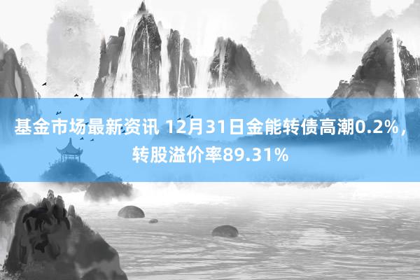 基金市场最新资讯 12月31日金能转债高潮0.2%，转股溢价率89.31%