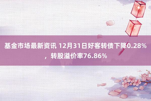 基金市场最新资讯 12月31日好客转债下降0.28%，转股溢价率76.86%