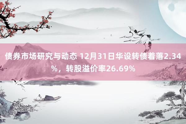 债券市场研究与动态 12月31日华设转债着落2.34%，转股溢价率26.69%