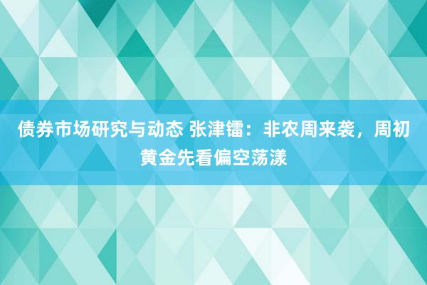 债券市场研究与动态 张津镭：非农周来袭，周初黄金先看偏空荡漾