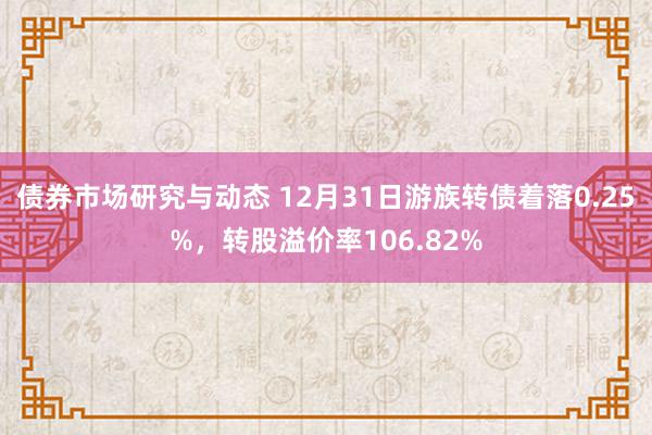 债券市场研究与动态 12月31日游族转债着落0.25%，转股溢价率106.82%