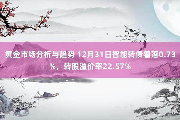 黄金市场分析与趋势 12月31日智能转债着落0.73%，转股溢价率22.57%