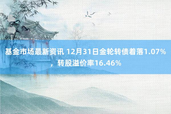 基金市场最新资讯 12月31日金轮转债着落1.07%，转股溢价率16.46%