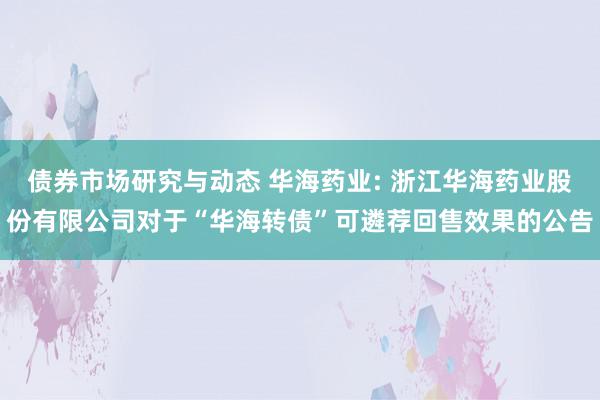 债券市场研究与动态 华海药业: 浙江华海药业股份有限公司对于“华海转债”可遴荐回售效果的公告