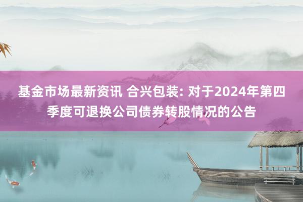 基金市场最新资讯 合兴包装: 对于2024年第四季度可退换公司债券转股情况的公告