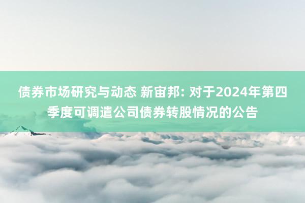 债券市场研究与动态 新宙邦: 对于2024年第四季度可调遣公司债券转股情况的公告