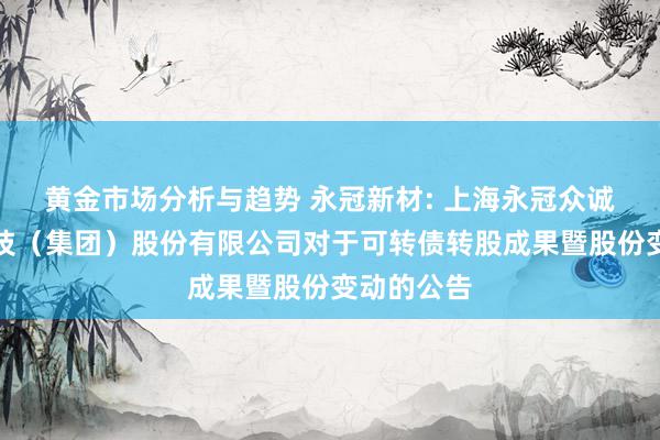 黄金市场分析与趋势 永冠新材: 上海永冠众诚新材料科技（集团）股份有限公司对于可转债转股成果暨股份变动的公告