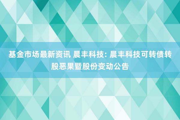 基金市场最新资讯 晨丰科技: 晨丰科技可转债转股恶果暨股份变动公告