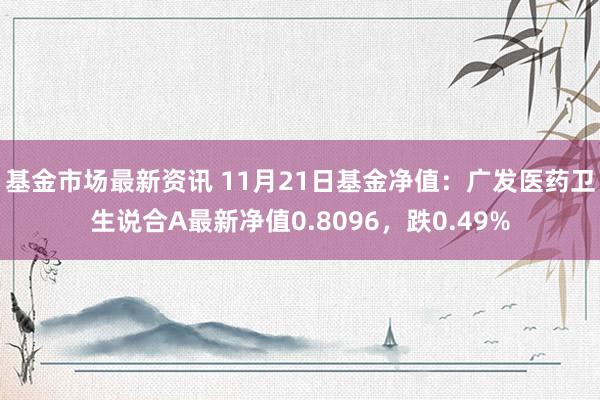 基金市场最新资讯 11月21日基金净值：广发医药卫生说合A最新净值0.8096，跌0.49%