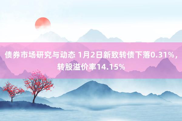 债券市场研究与动态 1月2日新致转债下落0.31%，转股溢价率14.15%