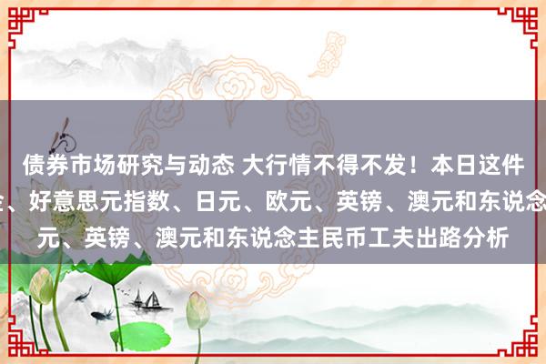 债券市场研究与动态 大行情不得不发！本日这件大事恐撼动市集 黄金、好意思元指数、日元、欧元、英镑、澳元和东说念主民币工夫出路分析