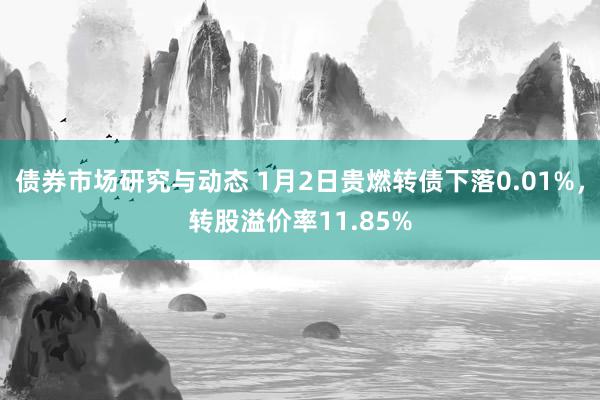 债券市场研究与动态 1月2日贵燃转债下落0.01%，转股溢价率11.85%