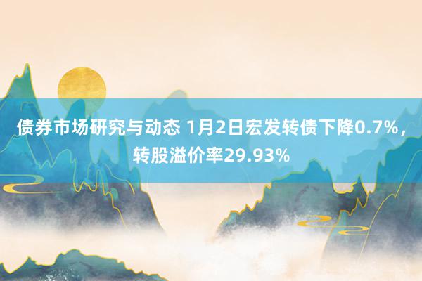 债券市场研究与动态 1月2日宏发转债下降0.7%，转股溢价率29.93%